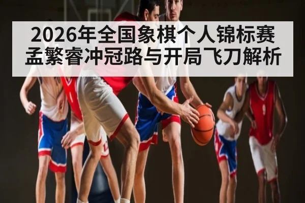 2026年全国象棋个人锦标赛孟繁睿冲冠路与开局飞刀解析