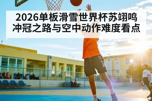 2026单板滑雪世界杯苏翊鸣冲冠之路与空中动作难度看点