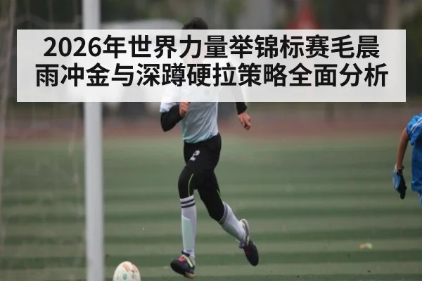 2026年世界力量举锦标赛毛晨雨冲金与深蹲硬拉策略全面分析