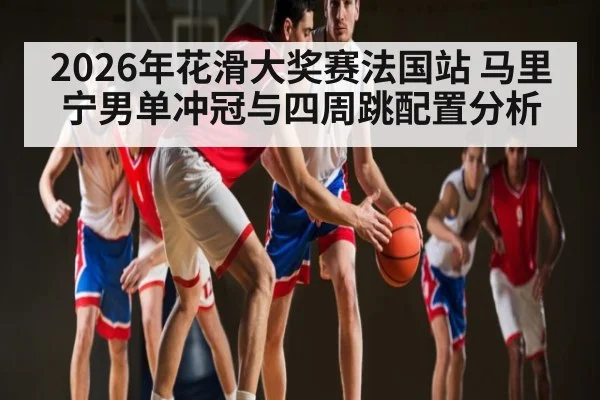 2026年花滑大奖赛法国站 马里宁男单冲冠与四周跳配置分析